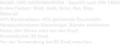 MUND- UND NASENMASKEN - Geprüft nach DIN 14683 In den Farben: Weiß, Gelb, Grün, Rot, Blau. Material:  60% Bambusfaser, 40% gekämmte Baumwolle. Herausnehmbarer Nasenbügel, Bänder wahlweise hinter den Ohren oder um den Kopf. Kochwäsche: 95 Grad. Vor der Verwendung bei 65 Grad waschen.